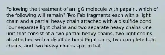 Following the treatment of an IgG molecule with papain, which of the following will remain? Two Fab fragments each with a light chain and a partial heavy chain attached with a disulfide bond Four separate light chains and two separate heavy chains One unit that consist of a two partial heavy chains, two light chains all attached with a disulfide bond Eight units, two complete light chains, and two heavy chains split in half