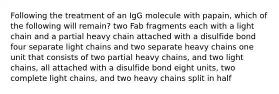 Following the treatment of an IgG molecule with papain, which of the following will remain? two Fab fragments each with a light chain and a partial heavy chain attached with a disulfide bond four separate light chains and two separate heavy chains one unit that consists of two partial heavy chains, and two light chains, all attached with a disulfide bond eight units, two complete light chains, and two heavy chains split in half