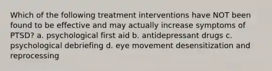 Which of the following treatment interventions have NOT been found to be effective and may actually increase symptoms of PTSD? a. psychological first aid b. antidepressant drugs c. psychological debriefing d. eye movement desensitization and reprocessing