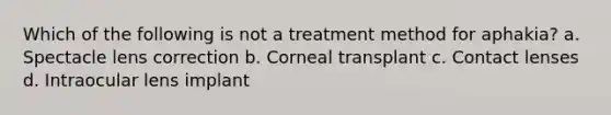 Which of the following is not a treatment method for aphakia? a. Spectacle lens correction b. Corneal transplant c. Contact lenses d. Intraocular lens implant