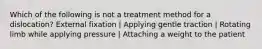 Which of the following is not a treatment method for a dislocation? External fixation | Applying gentle traction | Rotating limb while applying pressure | Attaching a weight to the patient