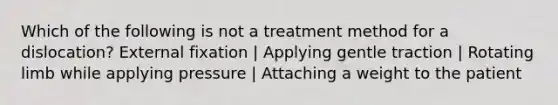 Which of the following is not a treatment method for a dislocation? External fixation | Applying gentle traction | Rotating limb while applying pressure | Attaching a weight to the patient