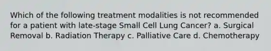 Which of the following treatment modalities is not recommended for a patient with late-stage Small Cell Lung Cancer? a. Surgical Removal b. Radiation Therapy c. Palliative Care d. Chemotherapy