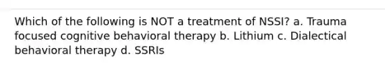 Which of the following is NOT a treatment of NSSI? a. Trauma focused cognitive behavioral therapy b. Lithium c. Dialectical behavioral therapy d. SSRIs