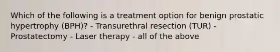 Which of the following is a treatment option for benign prostatic hypertrophy (BPH)? - Transurethral resection (TUR) - Prostatectomy - Laser therapy - all of the above