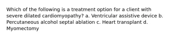 Which of the following is a treatment option for a client with severe dilated cardiomyopathy? a. Ventricular assistive device b. Percutaneous alcohol septal ablation c. Heart transplant d. Myomectomy