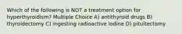 Which of the following is NOT a treatment option for hyperthyroidism? Multiple Choice A) antithyroid drugs B) thyroidectomy C) ingesting radioactive iodine D) pituitectomy