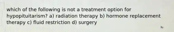 which of the following is not a treatment option for hypopituitarism? a) radiation therapy b) hormone replacement therapy c) fluid restriction d) surgery