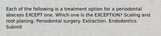 Each of the following is a treatment option for a periodontal abscess EXCEPT one. Which one is the EXCEPTION? Scaling and root planing. Periodontal surgery. Extraction. Endodontics. Submit