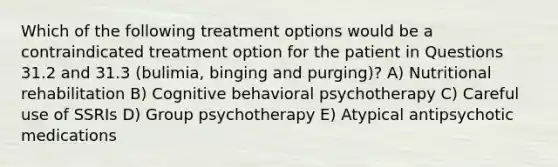 Which of the following treatment options would be a contraindicated treatment option for the patient in Questions 31.2 and 31.3 (bulimia, binging and purging)? A) Nutritional rehabilitation B) Cognitive behavioral psychotherapy C) Careful use of SSRIs D) Group psychotherapy E) Atypical antipsychotic medications