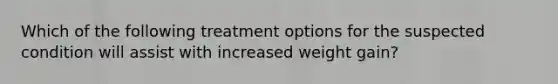 Which of the following treatment options for the suspected condition will assist with increased weight gain?