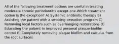 All of the following treatment options are useful in treating moderate chronic periodontitis except one.Which treatment option is the exception? A) Systemic antibiotic therapy B) Assisting the patient with a smoking cessation program C) Removing local factors such as overhanging restorations D) Educating the patient in improved personal plaque-biofilm control E) Completely removing plaque biofilm and calculus from the root surfaces