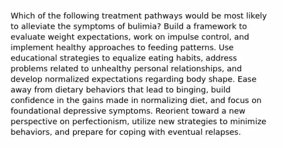 Which of the following treatment pathways would be most likely to alleviate the symptoms of bulimia? Build a framework to evaluate weight expectations, work on impulse control, and implement healthy approaches to feeding patterns. Use educational strategies to equalize eating habits, address problems related to unhealthy personal relationships, and develop normalized expectations regarding body shape. Ease away from dietary behaviors that lead to binging, build confidence in the gains made in normalizing diet, and focus on foundational depressive symptoms. Reorient toward a new perspective on perfectionism, utilize new strategies to minimize behaviors, and prepare for coping with eventual relapses.