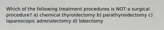 Which of the following treatment procedures is NOT a surgical procedure? a) chemical thyroidectomy b) parathyroidectomy c) laparoscopic adrenalectomy d) lobectomy