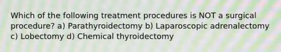 Which of the following treatment procedures is NOT a surgical procedure? a) Parathyroidectomy b) Laparoscopic adrenalectomy c) Lobectomy d) Chemical thyroidectomy