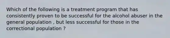 Which of the following is a treatment program that has consistently proven to be successful for the alcohol abuser in the general population , but less successful for those in the correctional population ?