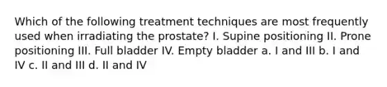 Which of the following treatment techniques are most frequently used when irradiating the prostate? I. Supine positioning II. Prone positioning III. Full bladder IV. Empty bladder a. I and III b. I and IV c. II and III d. II and IV