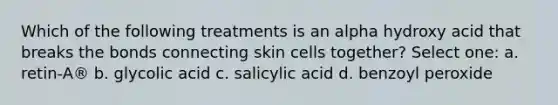 Which of the following treatments is an alpha hydroxy acid that breaks the bonds connecting skin cells together? Select one: a. retin-A® b. glycolic acid c. salicylic acid d. benzoyl peroxide