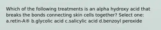 Which of the following treatments is an alpha hydroxy acid that breaks the bonds connecting skin cells together? Select one: a.retin-A® b.glycolic acid c.salicylic acid d.benzoyl peroxide