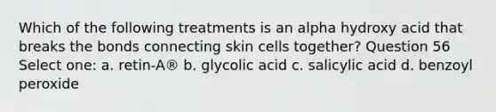 Which of the following treatments is an alpha hydroxy acid that breaks the bonds connecting skin cells together? Question 56 Select one: a. retin-A® b. glycolic acid c. salicylic acid d. benzoyl peroxide