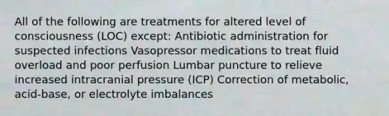 All of the following are treatments for altered level of consciousness​ (LOC) except​: Antibiotic administration for suspected infections Vasopressor medications to treat fluid overload and poor perfusion Lumbar puncture to relieve increased intracranial pressure​ (ICP) Correction of​ metabolic, acid-base, or electrolyte imbalances