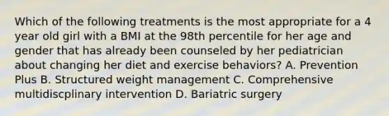 Which of the following treatments is the most appropriate for a 4 year old girl with a BMI at the 98th percentile for her age and gender that has already been counseled by her pediatrician about changing her diet and exercise behaviors? A. Prevention Plus B. Structured weight management C. Comprehensive multidiscplinary intervention D. Bariatric surgery