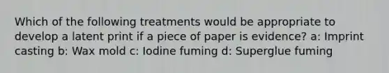 Which of the following treatments would be appropriate to develop a latent print if a piece of paper is evidence? a: Imprint casting b: Wax mold c: Iodine fuming d: Superglue fuming