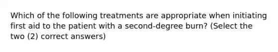 Which of the following treatments are appropriate when initiating first aid to the patient with a second-degree burn? (Select the two (2) correct answers)