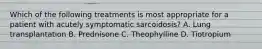 Which of the following treatments is most appropriate for a patient with acutely symptomatic sarcoidosis? A. Lung transplantation B. Prednisone C. Theophylline D. Tiotropium