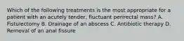 Which of the following treatments is the most appropriate for a patient with an acutely tender, fluctuant perirectal mass? A. Fistulectomy B. Drainage of an abscess C. Antibiotic therapy D. Removal of an anal fissure