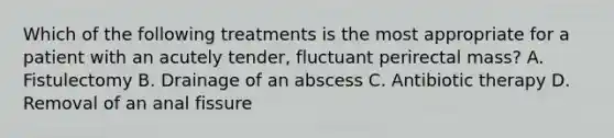 Which of the following treatments is the most appropriate for a patient with an acutely tender, fluctuant perirectal mass? A. Fistulectomy B. Drainage of an abscess C. Antibiotic therapy D. Removal of an anal fissure