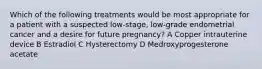 Which of the following treatments would be most appropriate for a patient with a suspected low-stage, low-grade endometrial cancer and a desire for future pregnancy? A Copper intrauterine device B Estradiol C Hysterectomy D Medroxyprogesterone acetate