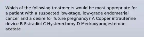 Which of the following treatments would be most appropriate for a patient with a suspected low-stage, low-grade endometrial cancer and a desire for future pregnancy? A Copper intrauterine device B Estradiol C Hysterectomy D Medroxyprogesterone acetate