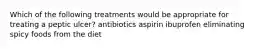 Which of the following treatments would be appropriate for treating a peptic ulcer? antibiotics aspirin ibuprofen eliminating spicy foods from the diet