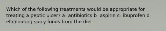 Which of the following treatments would be appropriate for treating a peptic ulcer? a- antibiotics b- aspirin c- ibuprofen d- eliminating spicy foods from the diet