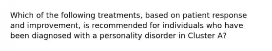 Which of the following treatments, based on patient response and improvement, is recommended for individuals who have been diagnosed with a personality disorder in Cluster A?