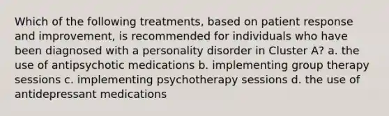 Which of the following treatments, based on patient response and improvement, is recommended for individuals who have been diagnosed with a personality disorder in Cluster A? a. the use of antipsychotic medications b. implementing group therapy sessions c. implementing psychotherapy sessions d. the use of antidepressant medications