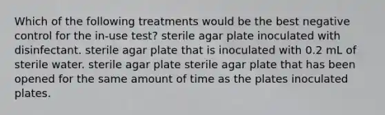 Which of the following treatments would be the best negative control for the in-use test? sterile agar plate inoculated with disinfectant. sterile agar plate that is inoculated with 0.2 mL of sterile water. sterile agar plate sterile agar plate that has been opened for the same amount of time as the plates inoculated plates.