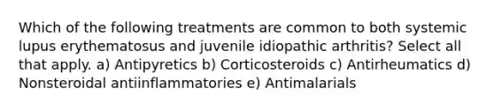 Which of the following treatments are common to both systemic lupus erythematosus and juvenile idiopathic arthritis? Select all that apply. a) Antipyretics b) Corticosteroids c) Antirheumatics d) Nonsteroidal antiinflammatories e) Antimalarials