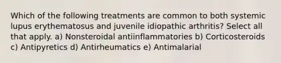 Which of the following treatments are common to both systemic lupus erythematosus and juvenile idiopathic arthritis? Select all that apply. a) Nonsteroidal antiinflammatories b) Corticosteroids c) Antipyretics d) Antirheumatics e) Antimalarial