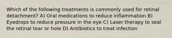 Which of the following treatments is commonly used for retinal detachment? A) Oral medications to reduce inflammation B) Eyedrops to reduce pressure in the eye C) Laser therapy to seal the retinal tear or hole D) Antibiotics to treat infection