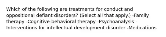 Which of the following are treatments for conduct and oppositional defiant disorders? (Select all that apply.) -Family therapy -Cognitive-behavioral therapy -Psychoanalysis -Interventions for intellectual development disorder -Medications