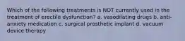 Which of the following treatments is NOT currently used in the treatment of erectile dysfunction? a. vasodilating drugs b. anti-anxiety medication c. surgical prosthetic implant d. vacuum device therapy