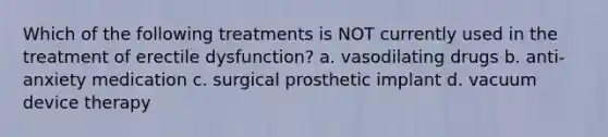 Which of the following treatments is NOT currently used in the treatment of erectile dysfunction? a. vasodilating drugs b. anti-anxiety medication c. surgical prosthetic implant d. vacuum device therapy