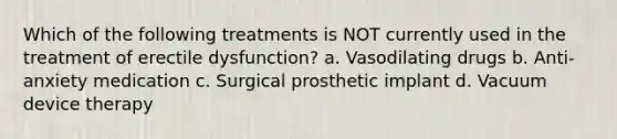 Which of the following treatments is NOT currently used in the treatment of erectile dysfunction? a. Vasodilating drugs b. Anti-anxiety medication c. Surgical prosthetic implant d. Vacuum device therapy