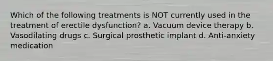 Which of the following treatments is NOT currently used in the treatment of erectile dysfunction? a. Vacuum device therapy b. Vasodilating drugs c. Surgical prosthetic implant d. Anti-anxiety medication