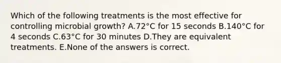 Which of the following treatments is the most effective for controlling microbial growth? A.72°C for 15 seconds B.140°C for 4 seconds C.63°C for 30 minutes D.They are equivalent treatments. E.None of the answers is correct.