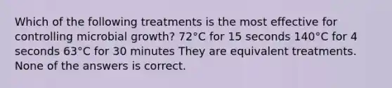 Which of the following treatments is the most effective for controlling microbial growth? 72°C for 15 seconds 140°C for 4 seconds 63°C for 30 minutes They are equivalent treatments. None of the answers is correct.