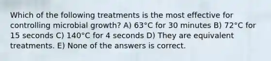 Which of the following treatments is the most effective for controlling microbial growth? A) 63°C for 30 minutes B) 72°C for 15 seconds C) 140°C for 4 seconds D) They are equivalent treatments. E) None of the answers is correct.