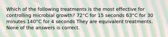 Which of the following treatments is the most effective for controlling microbial growth? 72°C for 15 seconds 63°C for 30 minutes 140°C for 4 seconds They are equivalent treatments. None of the answers is correct.